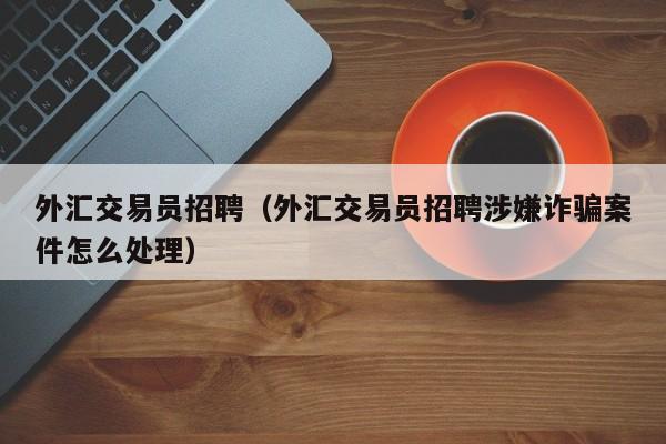 外汇交易员招聘（外汇交易员招聘涉嫌诈骗案件怎么处理）