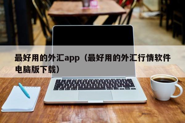 最好用的外汇app（最好用的外汇行情软件电脑版下载）