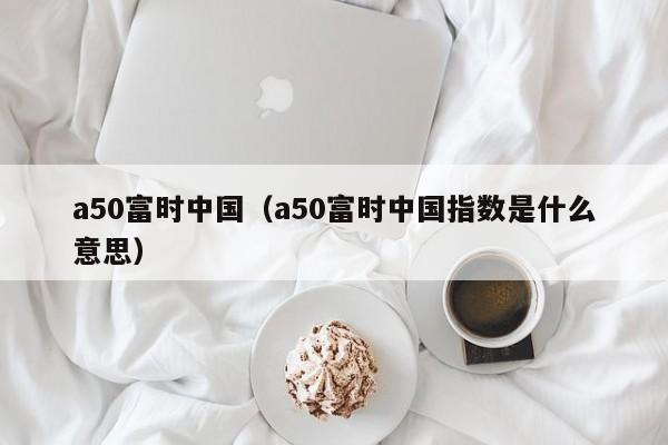 a50富时中国（a50富时中国指数是什么意思）
