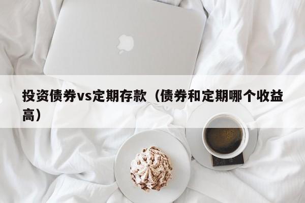 投资债券vs定期存款（债券和定期哪个收益高）