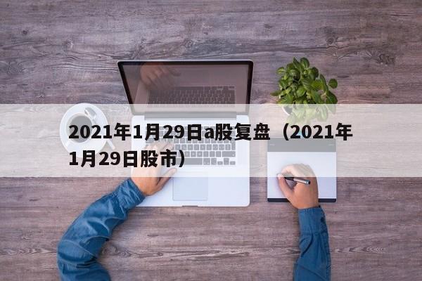2021年1月29日a股复盘（2021年1月29日股市）