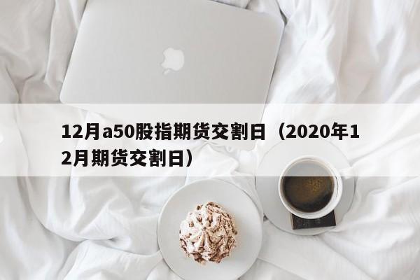 12月a50股指期货交割日（2020年12月期货交割日）