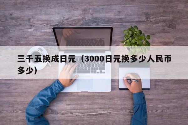 三千五换成日元（3000日元换多少人民币多少）