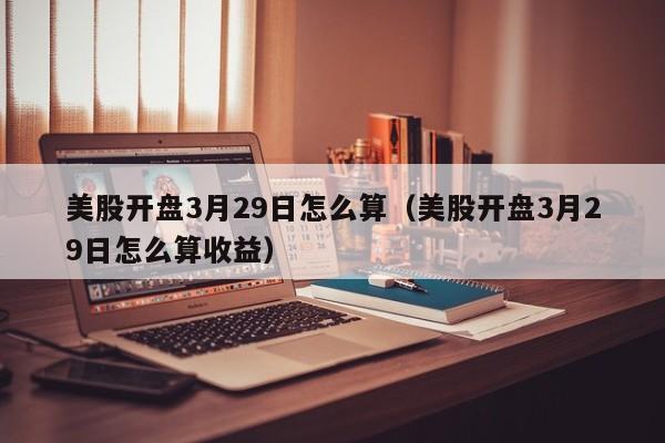 美股开盘3月29日怎么算（美股开盘3月29日怎么算收益）