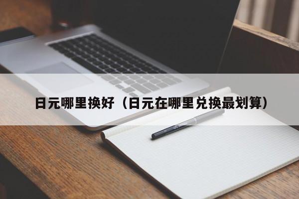 日元哪里换好（日元在哪里兑换最划算）