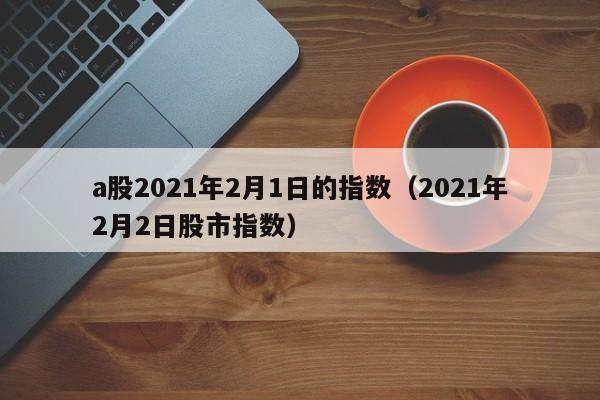 a股2021年2月1日的指数（2021年2月2日股市指数）