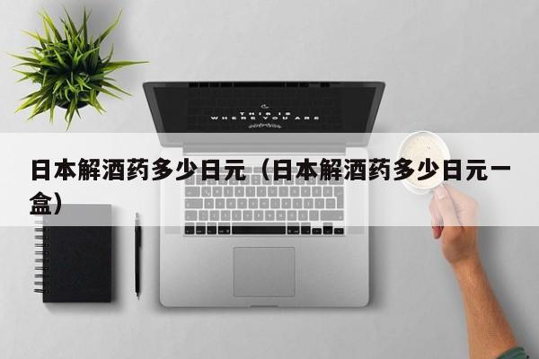 日本解酒药多少日元（日本解酒药多少日元一盒）