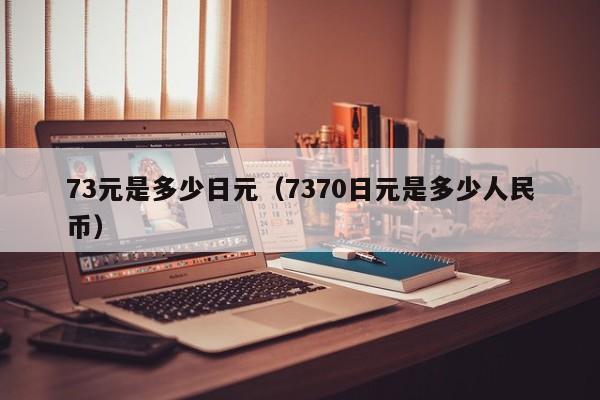 73元是多少日元（7370日元是多少人民币）