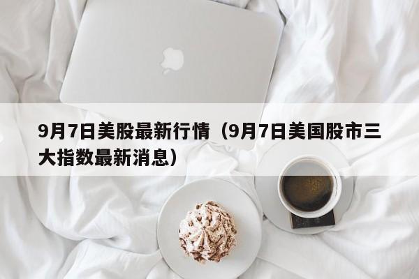 9月7日美股最新行情（9月7日美国股市三大指数最新消息）