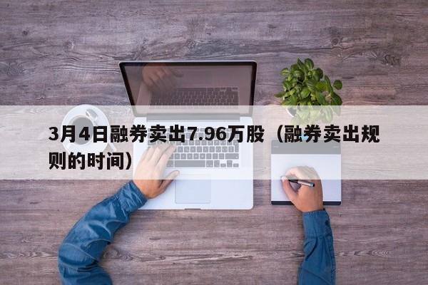 3月4日融券卖出7.96万股（融券卖出规则的时间）