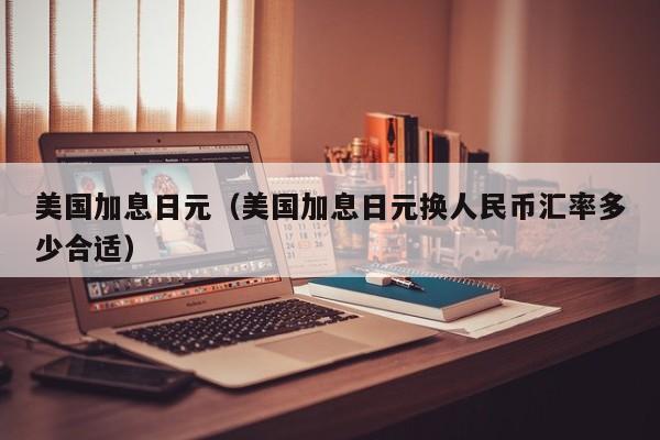 美国加息日元（美国加息日元换人民币汇率多少合适）