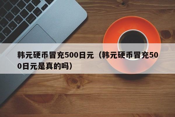 韩元硬币冒充500日元（韩元硬币冒充500日元是真的吗）