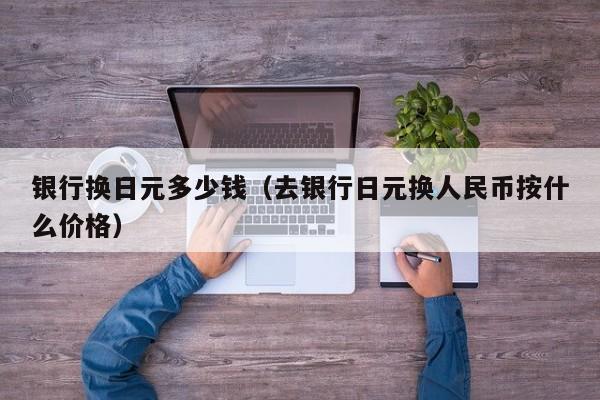 银行换日元多少钱（去银行日元换人民币按什么价格）