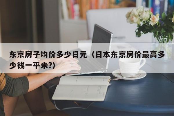 东京房子均价多少日元（日本东京房价最高多少钱一平米?）