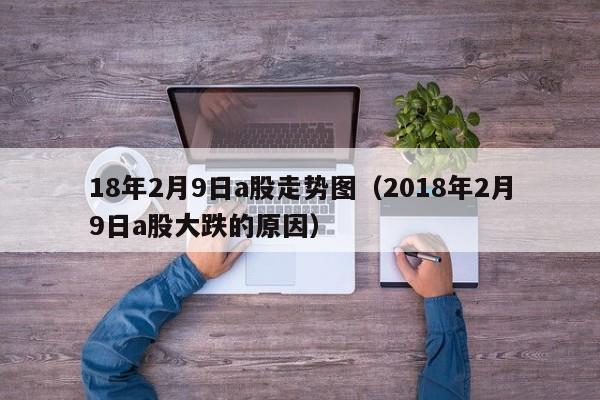 18年2月9日a股走势图（2018年2月9日a股大跌的原因）