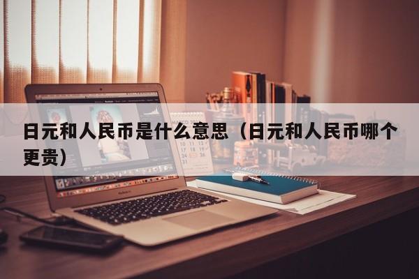 日元和人民币是什么意思（日元和人民币哪个更贵）