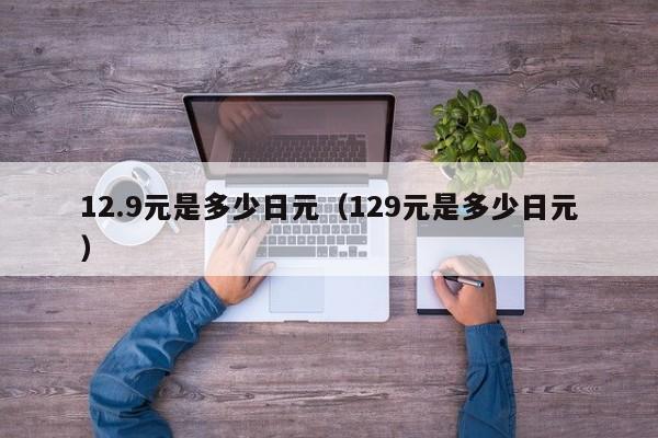 12.9元是多少日元（129元是多少日元）