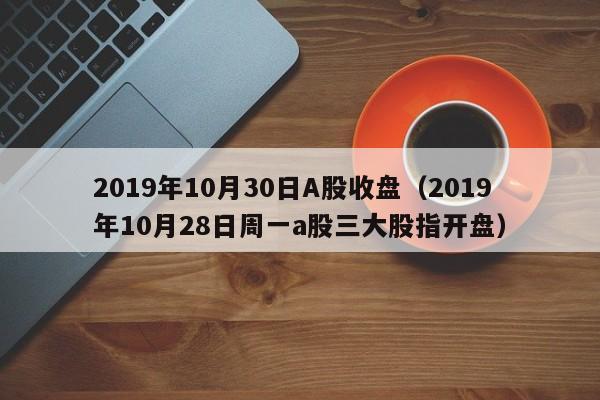 2019年10月30日A股收盘（2019年10月28日周一a股三大股指开盘）