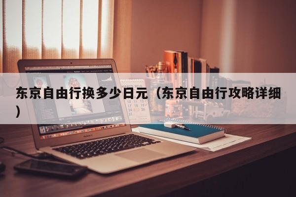 东京自由行换多少日元（东京自由行攻略详细）