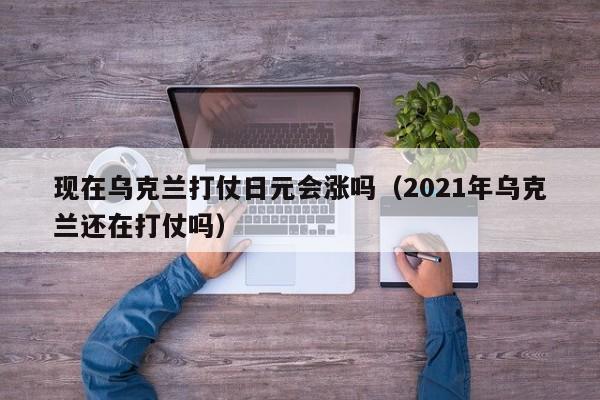 现在乌克兰打仗日元会涨吗（2021年乌克兰还在打仗吗）