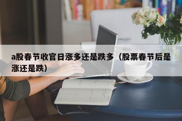 a股春节收官日涨多还是跌多（股票春节后是涨还是跌）