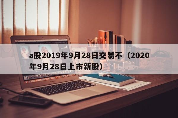 a股2019年9月28日交易不（2020年9月28日上市新股）