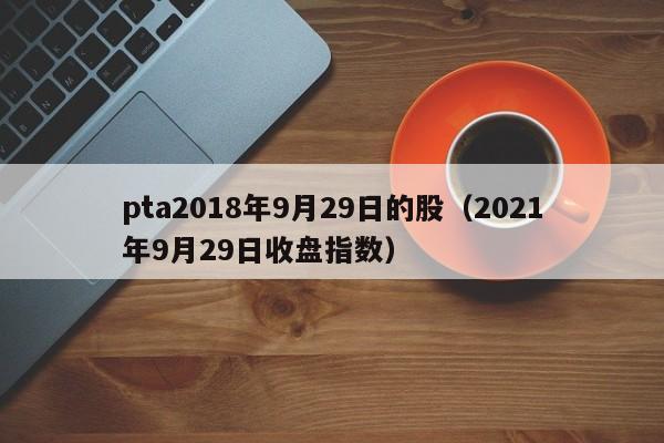 pta2018年9月29日的股（2021年9月29日收盘指数）