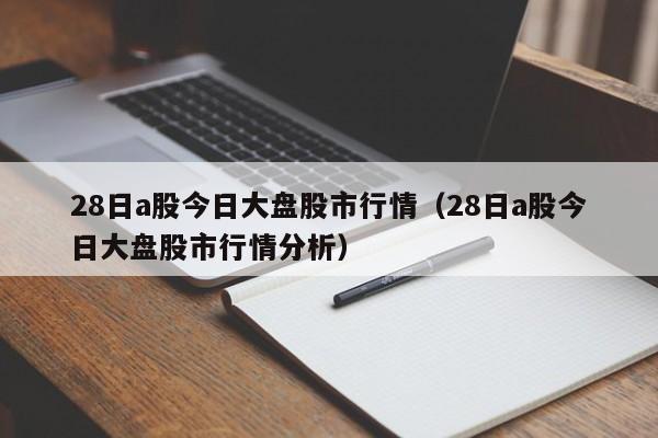 28日a股今日大盘股市行情（28日a股今日大盘股市行情分析）