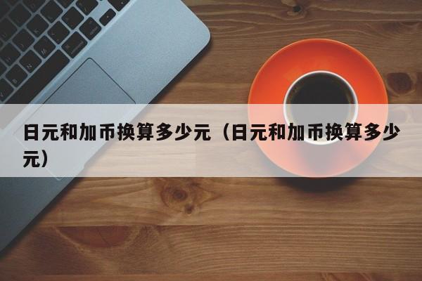 日元和加币换算多少元（日元和加币换算多少元）