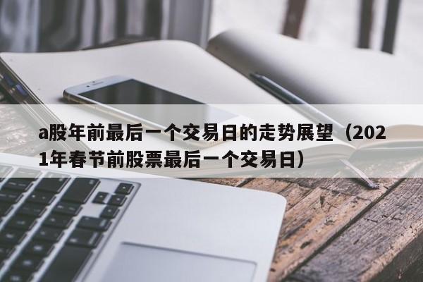a股年前最后一个交易日的走势展望（2021年春节前股票最后一个交易日）