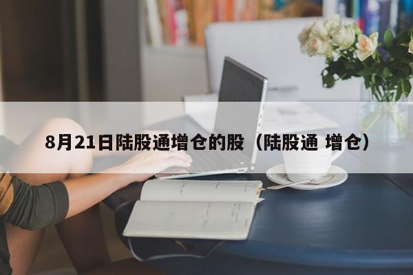 8月21日陆股通增仓的股（陆股通 增仓）