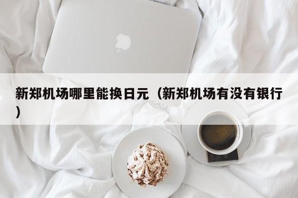 新郑机场哪里能换日元（新郑机场有没有银行）
