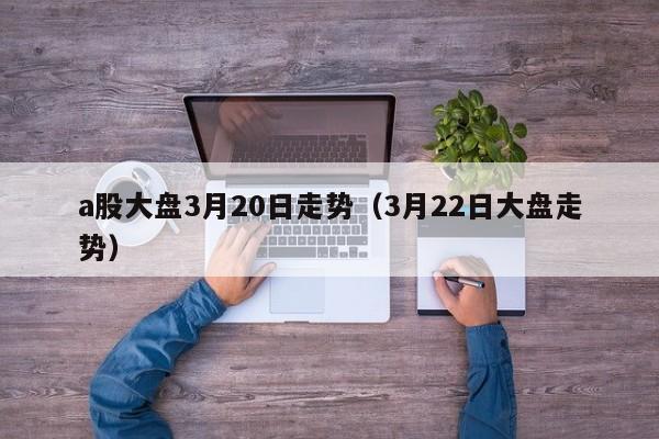 a股大盘3月20日走势（3月22日大盘走势）