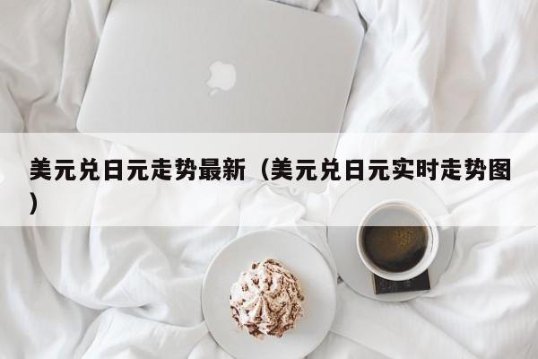 美元兑日元走势最新（美元兑日元实时走势图）