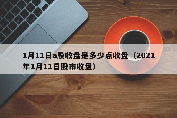 1月11日a股收盘是多少点收盘（2021年1月11日股市收盘）