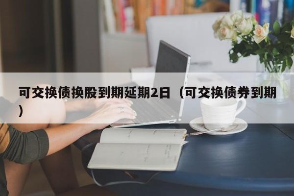 可交换债换股到期延期2日（可交换债券到期）