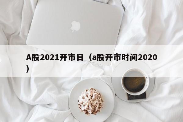 A股2021开市日（a股开市时间2020）