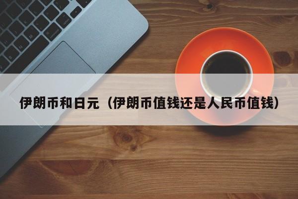 伊朗币和日元（伊朗币值钱还是人民币值钱）