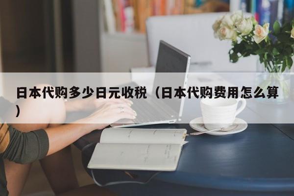 日本代购多少日元收税（日本代购费用怎么算）