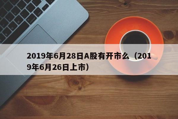 2019年6月28日A股有开市么（2019年6月26日上市）