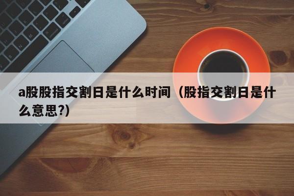a股股指交割日是什么时间（股指交割日是什么意思?）