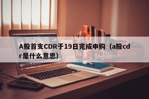 A股首支CDR于19日完成申购（a股cdr是什么意思）
