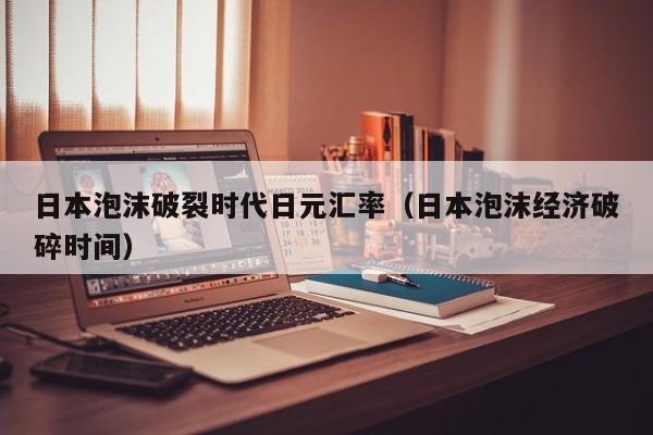日本泡沫破裂时代日元汇率（日本泡沫经济破碎时间）