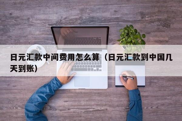 日元汇款中间费用怎么算（日元汇款到中国几天到账）