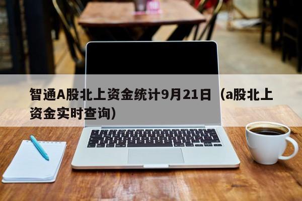 智通A股北上资金统计9月21日（a股北上资金实时查询）