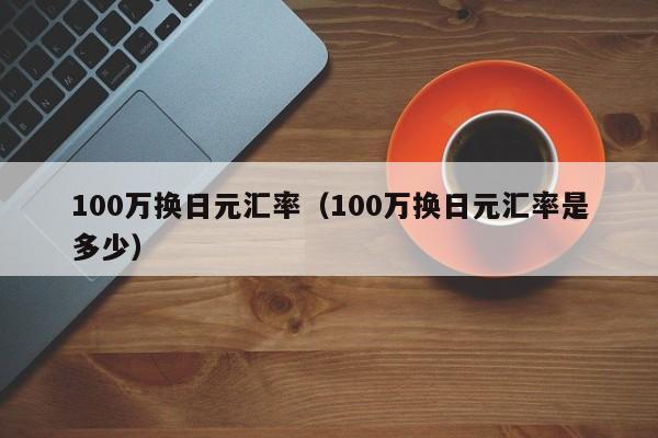 100万换日元汇率（100万换日元汇率是多少）