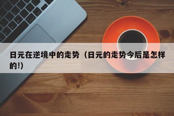 日元在逆境中的走势（日元的走势今后是怎样的!）