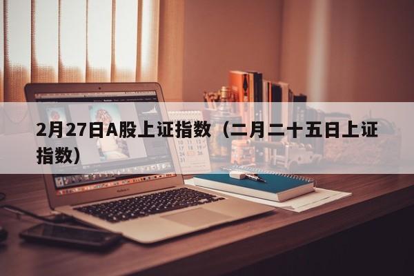 2月27日A股上证指数（二月二十五日上证指数）