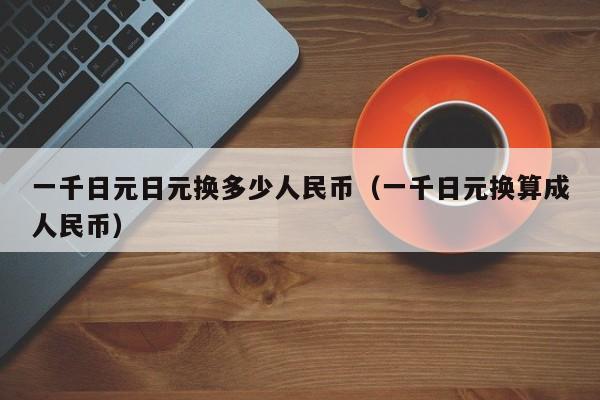 一千日元日元换多少人民币（一千日元换算成人民币）