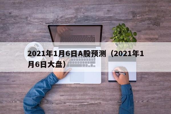 2021年1月6日A股预测（2021年1月6日大盘）